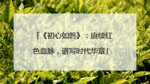 《初心如磐》：赓续红色血脉，谱写时代华章
