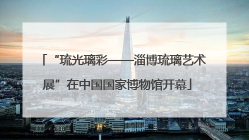 “琉光璃彩——淄博琉璃艺术展”在中国国家博物馆开幕