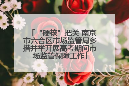 “硬核”把关 南京市六合区市场监管局多措并举开展高考期间市场监管保障工作