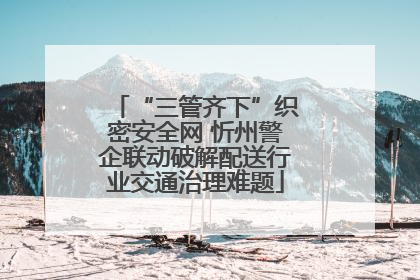 “三管齐下”织密安全网 忻州警企联动破解配送行业交通治理难题