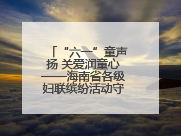 “六一”童声扬 关爱润童心——海南省各级妇联缤纷活动守护儿童成长
