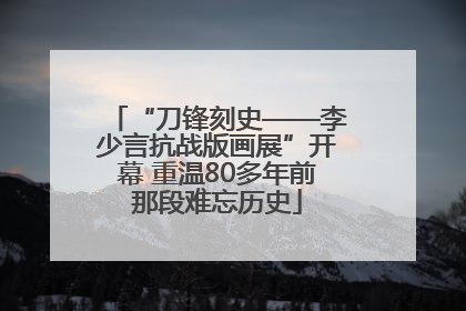 “刀锋刻史——李少言抗战版画展”开幕 重温80多年前那段难忘历史