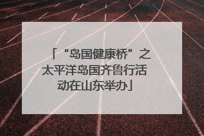 “岛国健康桥”之太平洋岛国齐鲁行活动在山东举办
