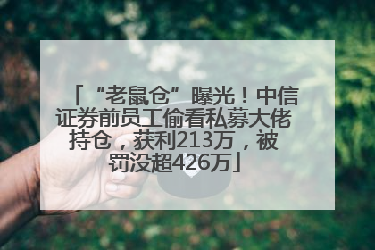 “老鼠仓”曝光！中信证券前员工偷看私募大佬持仓，获利213万，被罚没超426万