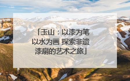 玉山：以漆为笔 以水为画 探索非遗漆扇的艺术之旅