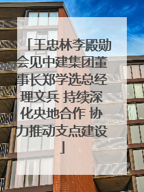 王忠林李殿勋会见中建集团董事长郑学选总经理文兵 持续深化央地合作 协力推动支点建设