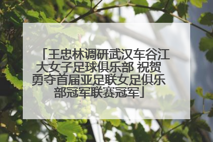 王忠林调研武汉车谷江大女子足球俱乐部 祝贺勇夺首届亚足联女足俱乐部冠军联赛冠军