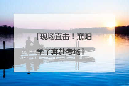 现场直击！襄阳学子奔赴考场