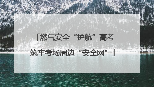 燃气安全“护航”高考 筑牢考场周边“安全网”