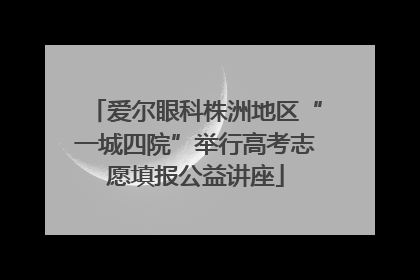 爱尔眼科株洲地区“一城四院”举行高考志愿填报公益讲座