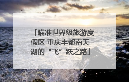 瞄准世界级旅游度假区 重庆丰都南天湖的“飞”跃之路