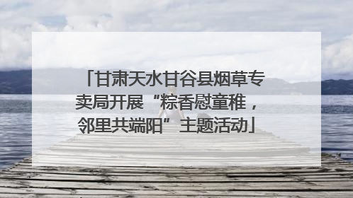 甘肃天水甘谷县烟草专卖局开展“粽香慰童稚，邻里共端阳”主题活动