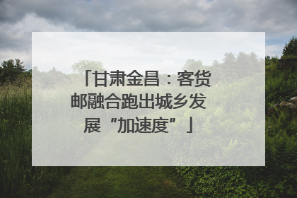 甘肃金昌：客货邮融合跑出城乡发展“加速度”