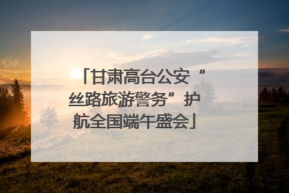 甘肃高台公安“丝路旅游警务”护航全国端午盛会