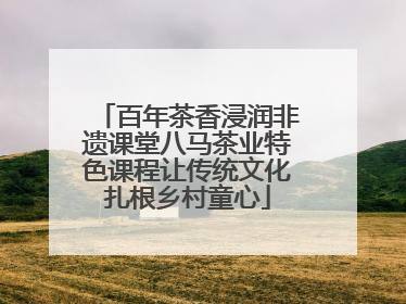 百年茶香浸润非遗课堂八马茶业特色课程让传统文化扎根乡村童心