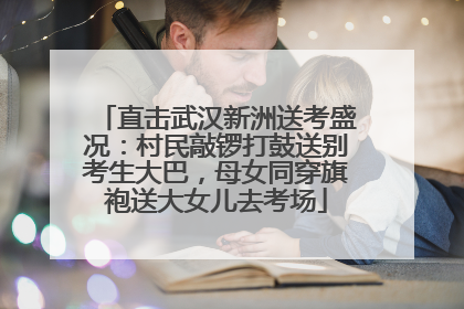直击武汉新洲送考盛况：村民敲锣打鼓送别考生大巴，母女同穿旗袍送大女儿去考场
