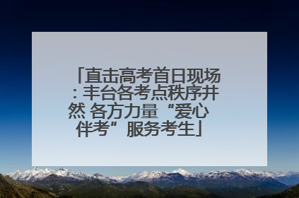 直击高考首日现场：丰台各考点秩序井然 各方力量“爱心伴考”服务考生
