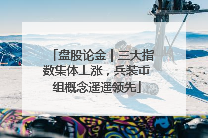 盘股论金｜三大指数集体上涨，兵装重组概念遥遥领先
