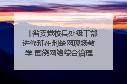 省委党校县处级干部进修班在荆楚网现场教学 围绕网络综合治理工作展开交流