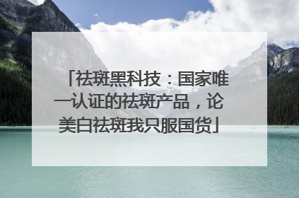 祛斑黑科技：国家唯一认证的祛斑产品，论美白祛斑我只服国货