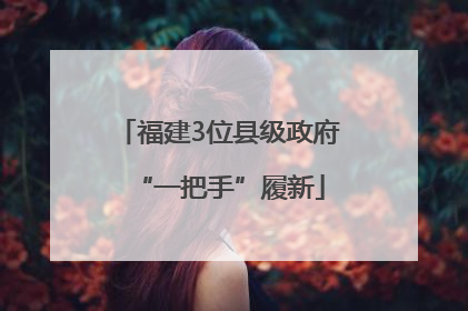 福建3位县级政府“一把手”履新