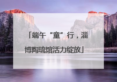 端午“童”行，淄博陶琉馆活力绽放