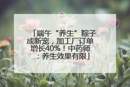 端午“养生”粽子成新宠，加工厂订单增长40%！中药师：养生效果有限
