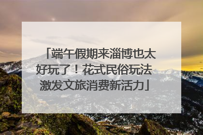 端午假期来淄博也太好玩了！花式民俗玩法激发文旅消费新活力