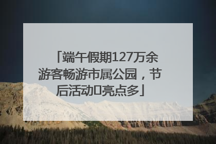 端午假期127万余游客畅游市属公园，节后活动﻿亮点多