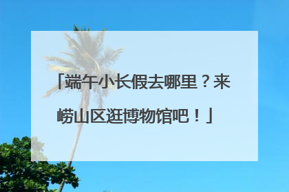 端午小长假去哪里？来崂山区逛博物馆吧！
