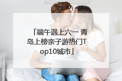 端午遇上六一 青岛上榜亲子游热门Top10城市