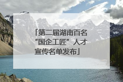 第二届湖南百名“国企工匠”人才宣传名单发布