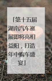 第十五届湖南汽车巡展即将亮相益阳，打造年中购车盛宴