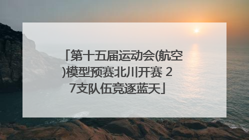 第十五届运动会(航空)模型预赛北川开赛 27支队伍竞逐蓝天