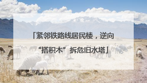 紧邻铁路线居民楼，逆向“搭积木”拆危旧水塔