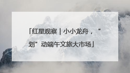 红星观察｜小小龙舟，“划”动端午文旅大市场