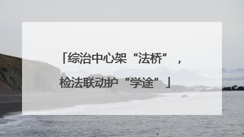 综治中心架“法桥”，检法联动护“学途”