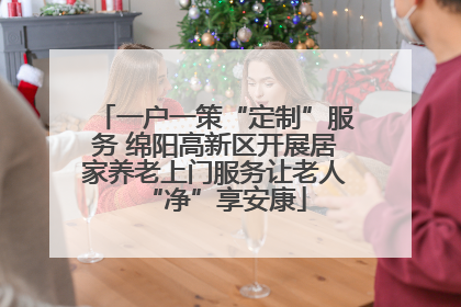 一户一策“定制”服务 绵阳高新区开展居家养老上门服务让老人“净”享安康