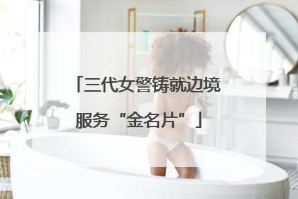 三代女警铸就边境服务“金名片”