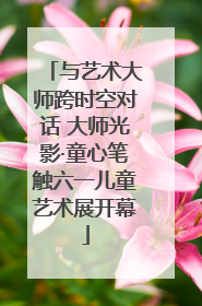 与艺术大师跨时空对话 大师光影·童心笔触六一儿童艺术展开幕