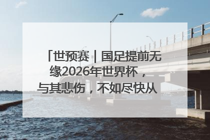 世预赛｜国足提前无缘2026年世界杯，与其悲伤，不如尽快从选帅开始重建