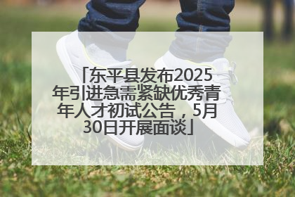 东平县发布2025年引进急需紧缺优秀青年人才初试公告，5月30日开展面谈