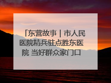 东营故事｜市人民医院精兵驻点胜东医院 当好群众家门口健康守护者
