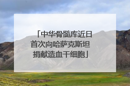中华骨髓库近日首次向哈萨克斯坦捐献造血干细胞