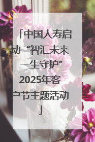 中国人寿启动“智汇未来 一生守护”2025年客户节主题活动