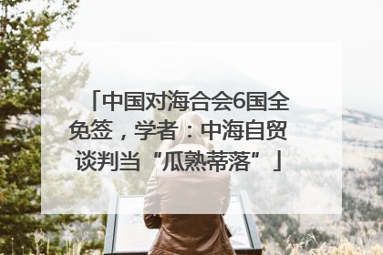 中国对海合会6国全免签，学者：中海自贸谈判当“瓜熟蒂落”