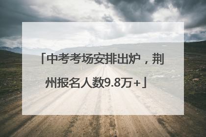 中考考场安排出炉，荆州报名人数9.8万+