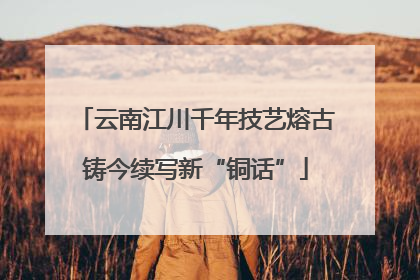 云南江川千年技艺熔古铸今续写新“铜话”