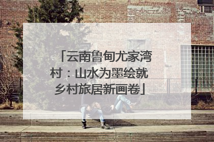 云南鲁甸尤家湾村：山水为墨绘就乡村旅居新画卷