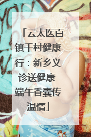 云太医百镇千村健康行：新乡义诊送健康 端午香囊传温情